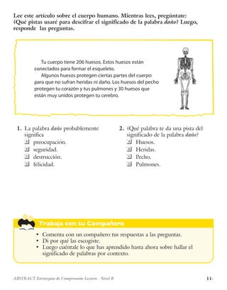 11·ABSTRACT Estrategias de Comprensión Lectora · Nivel B
Trabaja con tu Compañero
•	 Comenta con un compañero tus respuestas a las preguntas.
•	 Di por qué las escogiste.
•	 Luego cuéntale lo que has aprendido hasta ahora sobre hallar el
significado de palabras por contexto.
Tu cuerpo tiene 206 huesos. Estos huesos están
conectados para formar el esqueleto.
Algunos huesos protegen ciertas partes del cuerpo
para que no sufran heridas ni daño. Los huesos del pecho
protegen tu corazón y tus pulmones y 30 huesos que
están muy unidos protegen tu cerebro.
Lee este artículo sobre el cuerpo humano. Mientras lees, pregúntate:
¿Qué pistas usaré para descifrar el significado de la palabra daño? Luego,
responde las preguntas.
	1.	 La palabra daño probablemente
significa
	preocupación.
	seguridad.
	destrucción.
	felicidad.
	2.	 ¿Qué palabra te da una pista del
significado de la palabra daño?
	Huesos.
	Heridas.
	Pecho.
	Pulmones.
 