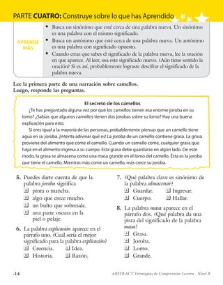 ·14 ABSTRACT Estrategias de Comprensión Lectora · Nivel B
PARTE CUATRO: Construye sobre lo que has Aprendido
APRENDE
MÁS
l	 Busca un sinónimo que esté cerca de una palabra nueva. Un sinónimo
es una palabra con el mismo significado.
l	 Busca un antónimo que esté cerca de una palabra nueva. Un antónimo
es una palabra con significado opuesto.
l	 Cuando creas que sabes el significado de la palabra nueva, lee la oración
en que aparece. Al leer, usa este significado nuevo. ¿Aún tiene sentido la
oración? Si es así, probablemente lograste descifrar el significado de la
palabra nueva.
El secreto de los camellos
¿Te has preguntado alguna vez por qué los camellos tienen esa enorme joroba en su
lomo? ¿Sabías que algunos camellos tienen dos jorobas sobre su lomo? Hay una buena
explicación para esto.
Si eres igual a la mayoría de las personas, probablemente piensas que un camello tiene
agua en su joroba. ¡Intenta adivinar qué es! La joroba de un camello contiene grasa. La grasa
proviene del alimento que come el camello. Cuando un camello come, cualquier grasa que
haya en el alimento ingresa a su cuerpo. Esta grasa debe guardarse en algún lado. De este
modo, la grasa se almacena como una masa grande en el lomo del camello. Ésta es la joroba
que tiene el camello. Mientras más come un camello, más crece su joroba.
	5.	 Puedes darte cuenta de que la
palabra joroba significa
	pinta o mancha.
	algo que crece mucho.
	un bulto que sobresale.
	una parte oscura en la
piel o pelaje.
	6.	 La palabra explicación aparece en el
párrafo uno. ¿Cuál sería el mejor
significado para la palabra explicación?
	Creencia.	 	Idea.
	Historia.	 	Razón.
	7.	 ¿Qué palabra clave es sinónimo de
la palabra almacenar?
	Guardar.	 	Ingresar.
	Cuerpo.	 	Hallar.
	8.	 La palabra masa aparece en el
párrafo dos. ¿Qué palabra da una
pista del significado de la palabra
masa?
	Grasa.
	Joroba.
	Lomo.
	Grande.
Lee la primera parte de una narración sobre camellos.
Luego, responde las preguntas.
 