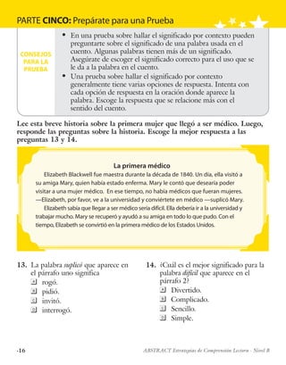 ·16 ABSTRACT Estrategias de Comprensión Lectora · Nivel B
PARTE CINCO: Prepárate para una Prueba
CONSEJOS
PARA LA
PRUEBA
l	 En una prueba sobre hallar el significado por contexto pueden
preguntarte sobre el significado de una palabra usada en el
cuento. Algunas palabras tienen más de un significado.
Asegúrate de escoger el significado correcto para el uso que se
le da a la palabra en el cuento.
l	 Una prueba sobre hallar el significado por contexto
generalmente tiene varias opciones de respuesta. Intenta con
cada opción de respuesta en la oración donde aparece la
palabra. Escoge la respuesta que se relacione más con el
sentido del cuento.
	
13.	 La palabra suplicó que aparece en
el párrafo uno significa
	rogó.
	pidió.
	invitó.
	interrogó.
	
14.	 ¿Cuál es el mejor significado para la
palabra difícil que aparece en el
párrafo 2?
	Divertido.
	Complicado.
	Sencillo.
	Simple.
La primera médico
Elizabeth Blackwell fue maestra durante la década de 1840. Un día, ella visitó a
su amiga Mary, quien había estado enferma. Mary le contó que desearía poder
visitar a una mujer médico. En ese tiempo, no había médicos que fueran mujeres.
—Elizabeth, por favor, ve a la universidad y conviértete en médico —suplicó Mary.
Elizabeth sabía que llegar a ser médico sería difícil. Ella debería ir a la universidad y
trabajar mucho. Mary se recuperó y ayudó a su amiga en todo lo que pudo. Con el
tiempo, Elizabeth se convirtió en la primera médico de los Estados Unidos.
Lee esta breve historia sobre la primera mujer que llegó a ser médico. Luego,
responde las preguntas sobre la historia. Escoge la mejor respuesta a las
preguntas 13 y 14.
 