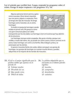 17·ABSTRACT Estrategias de Comprensión Lectora · Nivel B
Lee el artículo que escribió José. Luego, responde las preguntas sobre el
relato. Escoge la mejor respuesta a las preguntas 15 y 16.
Algunas personas tienen perros y gatos
como mascotas. Otras tienen mascotas
que son peces, pájaros o serpientes. Pero
yo tengo otro tipo de mascota. Yo tengo
hormigas como mascotas. ¡Sí, es cierto,
hormigas!
Yo recibí mi granja de hormigas cuando
estaba en primer año. Mi granja es como
una gran estructura plana con vidrio
transparente por los dos lados. Las hormigas viven en la arena que hay adentro
de la estructura.
Las hormigas siempre están ocupadas. Me gusta mirarlas, porque son
visibles a través del vidrio. Así, yo puedo ver cómo cavan y hacen caminos en la
arena. Estas hormigas son como una familia. Ellas trabajan juntas y se
preocupan por las demás.
Si quieres mascotas fáciles de cuidar, debes conseguir una granja de
hormigas. Las granjas de hormigas no cuestan mucho dinero y puedes
adquirirlas en la mayoría de las tiendas de mascotas.
	
	15.	 ¿Cuál es el mejor significado para la
palabra visibles que aparece en el
párrafo 3?
	Trabajar mucho.
	Divertido de ver.
	Que puede verse.
	Difícil de hallar.
	
	16.	 La palabra adquirirlas que se
encuentra en el último párrafo
significa
	hacerlas.
	comprarlas.
	descubrirlas.
	cuidarlas.
 