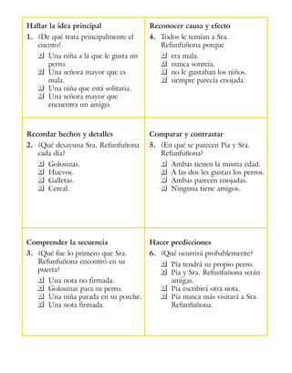 Hallar la idea principal
1.	 ¿De qué trata principalmente el
cuento?
a	 Una niña a la que le gusta un
perro.
B	 Una señora mayor que es
mala.
C	 Una niña que está solitaria.
D	 Una señora mayor que
encuentra un amigo.
Reconocer causa y efecto
4.	 Todos le temían a Sra.
Refunfuñona porque
a	 era mala.
B	 nunca sonreía.
C	 no le gustaban los niños.
D	 siempre parecía enojada.
Recordar hechos y detalles
2.	 ¿Qué desayuna Sra. Refunfuñona
cada día?
a	Golosinas.
B	Huevos.
C	Galletas.
D	Cereal.
Comparar y contrastar
5.	 ¿En qué se parecen Pía y Sra.
Refunfuñona?
a	 Ambas tienen la misma edad.
B	 A las dos les gustan los perros.
C	 Ambas parecen enojadas.
D	 Ninguna tiene amigos.
Comprender la secuencia
3.	 ¿Qué fue lo primero que Sra.
Refunfuñona encontró en su
puerta?
a	 Una nota no firmada.
B	 Golosinas para su perro.
C	 Una niña parada en su porche.
D	 Una nota firmada.
Hacer predicciones
6.	 ¿Qué ocurrirá probablemente?
a	 Pía tendrá su propio perro.
B	 Pía y Sra. Refunfuñona serán
amigas.
C	 Pía escribirá otra nota.
D	 Pía nunca más visitará a Sra.
Refunfuñona.
 