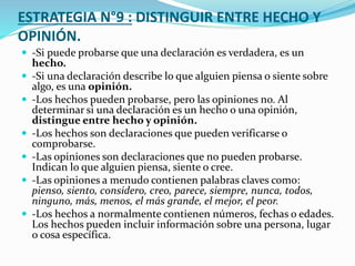 ESTRATEGIA N°9 : DISTINGUIR ENTRE HECHO Y
OPINIÓN.
 -Si puede probarse que una declaración es verdadera, es un
hecho.
 -Si una declaración describe lo que alguien piensa o siente sobre
algo, es una opinión.
 -Los hechos pueden probarse, pero las opiniones no. Al
determinar si una declaración es un hecho o una opinión,
distingue entre hecho y opinión.
 -Los hechos son declaraciones que pueden verificarse o
comprobarse.
 -Las opiniones son declaraciones que no pueden probarse.
Indican lo que alguien piensa, siente o cree.
 -Las opiniones a menudo contienen palabras claves como:
pienso, siento, considero, creo, parece, siempre, nunca, todos,
ninguno, más, menos, el más grande, el mejor, el peor.
 -Los hechos a normalmente contienen números, fechas o edades.
Los hechos pueden incluir información sobre una persona, lugar
o cosa específica.
 