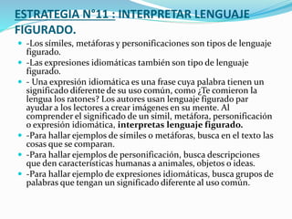 ESTRATEGIA N°11 : INTERPRETAR LENGUAJE
FIGURADO.
 -Los símiles, metáforas y personificaciones son tipos de lenguaje
figurado.
 -Las expresiones idiomáticas también son tipo de lenguaje
figurado.
 - Una expresión idiomática es una frase cuya palabra tienen un
significado diferente de su uso común, como ¿Te comieron la
lengua los ratones? Los autores usan lenguaje figurado par
ayudar a los lectores a crear imágenes en su mente. Al
comprender el significado de un símil, metáfora, personificación
o expresión idiomática, interpretas lenguaje figurado.
 -Para hallar ejemplos de símiles o metáforas, busca en el texto las
cosas que se comparan.
 -Para hallar ejemplos de personificación, busca descripciones
que den características humanas a animales, objetos o ideas.
 -Para hallar ejemplo de expresiones idiomáticas, busca grupos de
palabras que tengan un significado diferente al uso común.
 