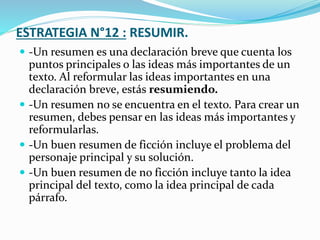 ESTRATEGIA N°12 : RESUMIR.
 -Un resumen es una declaración breve que cuenta los
puntos principales o las ideas más importantes de un
texto. Al reformular las ideas importantes en una
declaración breve, estás resumiendo.
 -Un resumen no se encuentra en el texto. Para crear un
resumen, debes pensar en las ideas más importantes y
reformularlas.
 -Un buen resumen de ficción incluye el problema del
personaje principal y su solución.
 -Un buen resumen de no ficción incluye tanto la idea
principal del texto, como la idea principal de cada
párrafo.
 