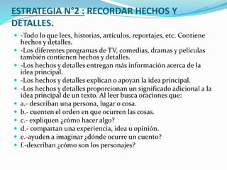 ESTRATEGIA N°2 : RECORDAR HECHOS Y
DETALLES.
 -Todo lo que lees, historias, artículos, reportajes, etc. Contiene
hechos y detalles.
 -Los diferentes programas de TV, comedias, dramas y películas
también contienen hechos y detalles.
 -Los hechos y detalles entregan más información acerca de la
idea principal.
 -Los hechos y detalles explican o apoyan la idea principal.
 -Los hechos y detalles proporcionan un significado adicional a la
idea principal de un texto. Al leer busca oraciones que:
 a.- describan una persona, lugar o cosa.
 b.- cuenten el orden en que ocurren las cosas.
 c.- expliquen ¿cómo hacer algo?
 d.- compartan una experiencia, idea u opinión.
 e.-ayuden a imaginar ¿dónde ocurre un cuento?
 f.-describan ¿cómo son los personajes?
 