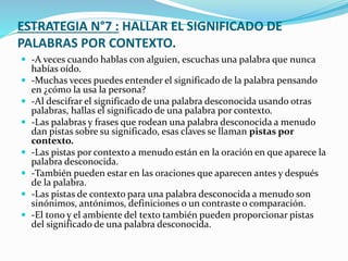 ESTRATEGIA N°7 : HALLAR EL SIGNIFICADO DE
PALABRAS POR CONTEXTO.
 -A veces cuando hablas con alguien, escuchas una palabra que nunca
habías oído.
 -Muchas veces puedes entender el significado de la palabra pensando
en ¿cómo la usa la persona?
 -Al descifrar el significado de una palabra desconocida usando otras
palabras, hallas el significado de una palabra por contexto.
 -Las palabras y frases que rodean una palabra desconocida a menudo
dan pistas sobre su significado, esas claves se llaman pistas por
contexto.
 -Las pistas por contexto a menudo están en la oración en que aparece la
palabra desconocida.
 -También pueden estar en las oraciones que aparecen antes y después
de la palabra.
 -Las pistas de contexto para una palabra desconocida a menudo son
sinónimos, antónimos, definiciones o un contraste o comparación.
 -El tono y el ambiente del texto también pueden proporcionar pistas
del significado de una palabra desconocida.
 
