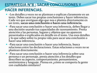 ESTRATEGIA N°8 : SACAR CONCLUSIONES Y
HACER INFERENCIAS.
 -Los detalles a veces no se plantean o explican claramente en un
texto. Debes sacar tus propias conclusiones y hacer inferencias.
Cada vez que averiguas algo que nos e plantea directamente en
un texto, sacas una conclusión o haces una inferencia.
 -Para sacar una conclusión o hacer una inferencia, debes llegar a
una decisión usando tus capacidades de razonamiento. Presta
atención a las personas, lugares y objetos que no aparecen
presentados o explicados en detalle en el texto. Usa esos detalles
y lo que sabes sobre tu propia vida para sacar una conclusión o
hacer una inferencia.
 -Para sacar una conclusión o hacer una inferencia, busca
relaciones entre las declaraciones. Estas relaciones a veces no se
plantean directamente.
 -Para sacar una conclusión o hacer una inferencia sobre una
persona o un personaje, presta atención a los detalles que
describen su aspecto, comportamiento, pensamientos,
sentimientos y lenguaje. Piensa en ¿cómo se comporta la gente
con cualidades similares?
 