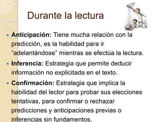Durante la lectura
 Anticipación: Tiene mucha relación con la
predicción, es la habilidad para ir
“adelantándose” mientras se efectúa la lectura.
 Inferencia: Estrategia que permite deducir
información no explicitada en el texto.
 Confirmación: Estrategia que implica la
habilidad del lector para probar sus elecciones
tentativas, para confirmar o rechazar
predicciones y anticipaciones previas o
inferencias sin fundamentos.
 