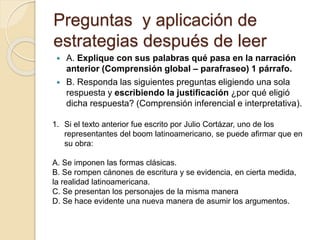 Preguntas y aplicación de
estrategias después de leer
 A. Explique con sus palabras qué pasa en la narración
anterior (Comprensión global – parafraseo) 1 párrafo.
 B. Responda las siguientes preguntas eligiendo una sola
respuesta y escribiendo la justificación ¿por qué eligió
dicha respuesta? (Comprensión inferencial e interpretativa).
1. Si el texto anterior fue escrito por Julio Cortázar, uno de los
representantes del boom latinoamericano, se puede afirmar que en
su obra:
A. Se imponen las formas clásicas.
B. Se rompen cánones de escritura y se evidencia, en cierta medida,
la realidad latinoamericana.
C. Se presentan los personajes de la misma manera
D. Se hace evidente una nueva manera de asumir los argumentos.
 