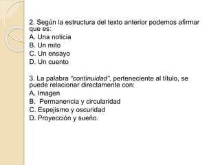 2. Según la estructura del texto anterior podemos afirmar
que es:
A. Una noticia
B. Un mito
C. Un ensayo
D. Un cuento
3. La palabra “continuidad”, perteneciente al título, se
puede relacionar directamente con:
A. Imagen
B. Permanencia y circularidad
C. Espejismo y oscuridad
D. Proyección y sueño.
 