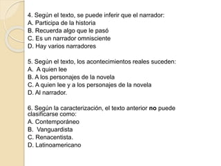4. Según el texto, se puede inferir que el narrador:
A. Participa de la historia
B. Recuerda algo que le pasó
C. Es un narrador omnisciente
D. Hay varios narradores
5. Según el texto, los acontecimientos reales suceden:
A. A quien lee
B. A los personajes de la novela
C. A quien lee y a los personajes de la novela
D. Al narrador.
6. Según la caracterización, el texto anterior no puede
clasificarse como:
A. Contemporáneo
B. Vanguardista
C. Renacentista.
D. Latinoamericano
 