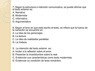 7. Según la estructura e intención comunicativa, se puede afirmar que
el texto anterior es:
A. Narrativo
B. Modernista
C. Informativo
D. Argumentativo
8. Según el tono en que está escrito el texto, se infiere que la fuerza de
la narración se encuentra en:
A. La idea de los personajes
B. La lectura
C. La idea de realidades paralelas
D. La tristeza.
9. La intención del texto anterior es:
A. Incitar a la reflexión sobre el amor.
B. Presentar la incertidumbre sobre lo real.
C. Evidenciar sus características como texto modernista.
D. Evidenciar su condición de texto romántico.
 
