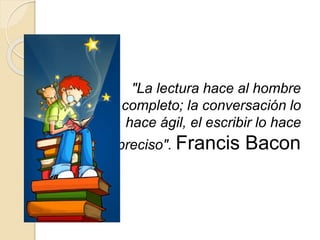 "La lectura hace al hombre
completo; la conversación lo
hace ágil, el escribir lo hace
preciso". Francis Bacon
 