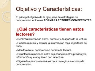 Objetivo y Características:
El principal objetivo de la ejecución de estrategias de
comprensión lectora es FORMAR LECTORES COMPETENTES
¿Qué características tienen estos
lectores?
- Realizan inferencias antes, durante y después de la lectura.
- Pueden resumir y extraer la información más importante del
texto.
- Monitorean su comprensión durante la lectura.
- Establecen relaciones entre sus conocimientos previos y la
información que adquieren con la lectura.
- Siguen los pasos necesarios para corregir sus errores de
comprensión.
 