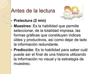 Antes de la lectura
 Prelectura (2 min)
 Muestreo: Es la habilidad que permite
seleccionar, de la totalidad impresa, las
formas gráficas que constituyen índices
útiles y productivos, así como dejar de lado
la información redundante.
 Predicción: Es la habilidad para saber cuál
puede ser el final de una historia utilizando
la información no visual y la estrategia de
muestreo.
 