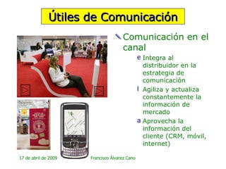Comunicación en el canal Integra al distribuidor en la estrategia de comunicación Agiliza y actualiza constantemente la información de mercado  Aprovecha la información del cliente (CRM, móvil, internet) Útiles de Comunicación 