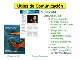 Revista corporativa Contenidos de interés, no sólo promocionales (alto espectro)  Elegir bien la audiencia (segmentos clave, inversores) La distribución es clave. Versión web (flash y PDF navegables), Ej:  Revista  deÁvila Útiles de Comunicación 