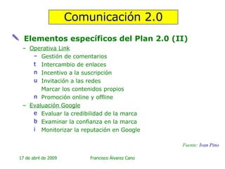 Elementos específicos del Plan 2.0 (II) Operativa Link Gestión de comentarios Intercambio de enlaces Incentivo a la suscripción Invitación a las redes Marcar los contenidos propios Promoción online y offline Evaluación Google Evaluar la credibilidad de la marca Examinar la confianza en la marca Monitorizar la reputación en Google Comunicación 2.0 Fuente:  Ivan  Pino 