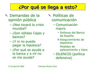 ¿Por qué se llega a esto? Demandas de la opinión pública ¿Nos tocará la crisis mundial? ¿Son sólidas Cajas y bancos? ¿Y si no puedo pagar la hipoteca? ¿Por qué se ayuda a la banca y a mí no se me ayuda? Políticas de comunicación Comunicación macro  Defensa del Banco de España Aseguramiento de depósitos Medidas de aplazamiento y tipos SILENCIO (política defensiva)  