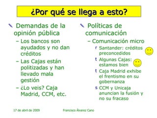 ¿Por qué se llega a esto? Demandas de la opinión pública Los bancos son ayudados y no dan créditos Las Cajas están politizadas y han llevado mala gestión ¿Lo veis? Caja Madrid, CCM, etc. Políticas de comunicación Comunicación micro Santander: créditos preconcedidos Algunas Cajas: estamos bien Caja Madrid exhibe el frentismo en su gobernanza CCM y Unicaja anuncian la fusión y no su fracaso 