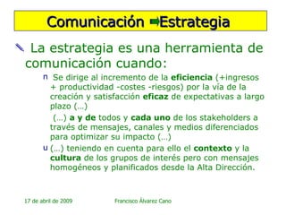 La estrategia es una herramienta de comunicación cuando: Se dirige al incremento de la  eficiencia  (+ingresos  + productividad -costes -riesgos) por la vía de la creación y satisfacción  eficaz  de expectativas a largo plazo (…) (…)  a y de  todos y  cada uno  de los stakeholders a través de mensajes, canales y medios diferenciados para optimizar su impacto (…) (…) teniendo en cuenta para ello el  contexto  y la  cultura  de los grupos de interés pero con mensajes homogéneos y planificados desde la Alta Dirección. Comunicación  Estrategia  