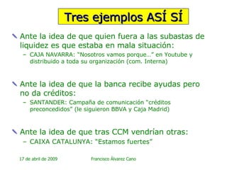 Tres ejemplos ASÍ SÍ Ante la idea de que quien fuera a las subastas de liquidez es que estaba en mala situación: CAJA NAVARRA: “Nosotros vamos porque…” en Youtube y distribuido a toda su organización (com. Interna) Ante la idea de que la banca recibe ayudas pero no da créditos: SANTANDER: Campaña de comunicación “créditos preconcedidos” (le siguieron BBVA y Caja Madrid) Ante la idea de que tras CCM vendrían otras: CAIXA CATALUNYA: “Estamos fuertes” 