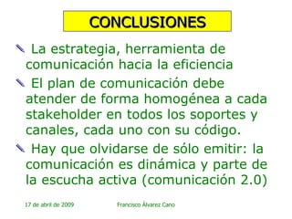 CONCLUSIONES La estrategia, herramienta de comunicación hacia la eficiencia El plan de comunicación debe atender de forma homogénea a cada stakeholder en todos los soportes y canales, cada uno con su código. Hay que olvidarse de sólo emitir: la comunicación es dinámica y parte de la escucha activa (comunicación 2.0)  
