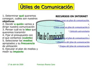 Útiles de Comunicación Plan de Comunicación 1. Determinar  qué  queremos conseguir, cuáles son nuestros  objetivos 2. Decidir  a quién  vamos a  dirigir nuestra comunicación 3. Pensar cuál es la  idea  que queremos transmitir 4. Fijar el presupuesto con  el que contamos ( cuánto ) 5. Seleccionar los  medios   apropiados y su  frecuencia   de utilización 6. Ejecutar el plan de medios y medir su  impacto RECURSOS EN INTERNET  Cómo crear un plan de comunicación (detalle)   Cómo crear un plan de comunicación (resumido) Artículo universitario   Introducción al plan de comunicación externa   Objetivos del plan de comunicación   Etapas del plan de comunicación 