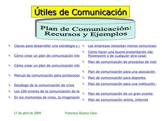 Útiles de Comunicación Claves para desarrollar una estrategia y plan de comunicación interna   Cómo crear un plan de comunicación interna   Cómo crear un plan de comunicación interna (segunda parte)   Manual de comunicación para portavoces: cómo actuar ante una crisis   Decálogo de la comunicación de crisis Los 100 errores de la comunicación de las organizaciones En los momentos de crisis, la imaginación es más importante que el conocimiento Las empresas necesitan menos comunicación y más claridad de ideas Cómo hacer una buena presentación (de   Powerpoint  o de cualquier otra cosa) Plan de comunicación de proyectos de instituciones públicas, autonómicas y locales   Plan de comunicación para una asociación   Plan de comunicación para deportes   Plan de comunicación para una institución educativa, universitaria, de enseñanza   Plan de comunicación de un gran evento   Plan de comunicación   online , Internet Plan de Comunicación: Recursos y Ejemplos 