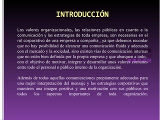 Los valores organizacionales, las relaciones públicas en cuanto a la comunicación y las estrategias de toda empresa, son necesarias en el rol corporativo de una empresa u compañía , ya que  d ebemos recordar que no hay posibilidad de alcanzar una comunicación fluida y adecuada con el mercado y la sociedad, sino existen vías de comunicación internas que no estén bien definida por la propia empresa y que abarquen a todo,  con el objetivo de motivar, integrar y desarrollar unos valores comunes entre todo el personal o público interno de la organización.  Además de todas aquellas comunicaciones propiamente adecuadas para una mejor interpretación del mensaje y las estrategias corporativas que muestren una imagen positiva y una motivación con sus públicos en todos los aspectos importantes de toda organización. 