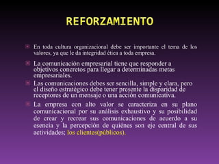 En toda cultura organizacional debe ser importante el tema de los valores, ya que le da integridad ética a toda empresa. La comunicación empresarial tiene que responder a objetivos concretos para llegar a determinadas metas empresariales. Las  comunicaciones debes ser sencilla, simple y clara, pero el diseño estratégico debe tener presente la disparidad de receptores de un mensaje o una acción comunicativa. La empresa con alto valor se caracteriza en su plano comunicacional por su análisis exhaustivo y su posibilidad de crear y recrear sus comunicaciones de acuerdo a su esencia y la percepción de quiénes son eje central de sus actividades;  los clientes(públicos). 