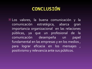 Los valores, la buena comunicación y la comunicación estratégica, abarca gran importancia organizacional  en las relaciones públicas, ya que un profesional de la comunicación desempeña un papel fundamental en las empresas y en los medios , para lograr eficacia en los mensajes , positivismo y relevancia ante sus públicos. 