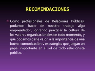 Como profesionales de Relaciones Públicas, podamos hacer de nuestro trabajo algo emprendedor, logrando practicar la cultura de los valores organizacionales en todo momento, y que podamos darle valor  a la importancia de una buena comunicación y estrategias que juegan un papel importante en el rol de todo relacionista publico.  