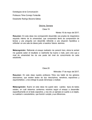 Estrategias de la Comunicación
Profesora Tilma Cornejo Fontecilla
Estudiante Rodrigo Becerra Gálvez
Décima Semana
Clase 19
Martes 16 de mayo del 2017.
Resumen: En esta clase nos correspondió desarrollar una prueba de diagnóstico
requisito interno de la universidad, que comprendió ítems de comprensión de
lectura y una pregunta con desarrollo referente a una situación hipotética a
enfrentar en una sala de clases junto a nuestros futuros alumnos.
Metacognición: Referente al ensayo realizado me pareció bien, ahora la verdad
me gustaría saber el resultado si realmente fue bueno o malo, pero creo que a
nivel de universidad les da una pauta del nivel de conocimiento de cada
estudiante.
Clase 20
Miércoles 17 de mayo del 2017.
Resumen: En esta clase nuestra profesora Tilma nos habló de los géneros
descriptivos, que existen textos de tipo descriptivos, narrativos, expositivos y
argumentatívos y nos entregó la pauta del ensayo a realizar.
Metacognición: Bueno en esta clase me quedó claro cuántos tipos de textos
existen, en cuál debemos centrarnos nosotros según el ensayo a desarrollar
específicamente en el texto expositivo, y nos dio un ejemplo en cuanto a un objeto,
su cualidad o característica, que función cumple y sus diferencias.
 