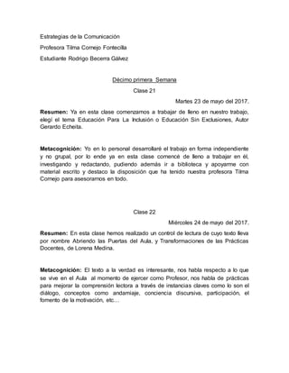 Estrategias de la Comunicación
Profesora Tilma Cornejo Fontecilla
Estudiante Rodrigo Becerra Gálvez
Décimo primera Semana
Clase 21
Martes 23 de mayo del 2017.
Resumen: Ya en esta clase comenzamos a trabajar de lleno en nuestro trabajo,
elegí el tema Educación Para La Inclusión o Educación Sin Exclusiones, Autor
Gerardo Echeita.
Metacognición: Yo en lo personal desarrollaré el trabajo en forma independiente
y no grupal, por lo ende ya en esta clase comencé de lleno a trabajar en él,
investigando y redactando, pudiendo además ir a biblioteca y apoyarme con
material escrito y destaco la disposición que ha tenido nuestra profesora Tilma
Cornejo para asesorarnos en todo.
Clase 22
Miércoles 24 de mayo del 2017.
Resumen: En esta clase hemos realizado un control de lectura de cuyo texto lleva
por nombre Abriendo las Puertas del Aula, y Transformaciones de las Prácticas
Docentes, de Lorena Medina.
Metacognición: El texto a la verdad es interesante, nos habla respecto a lo que
se vive en el Aula al momento de ejercer como Profesor, nos habla de prácticas
para mejorar la comprensión lectora a través de instancias claves como lo son el
diálogo, conceptos como andamiaje, conciencia discursiva, participación, el
fomento de la motivación, etc…
 