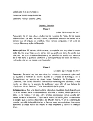 Estrategias de la Comunicación
Profesora Tilma Cornejo Fontecilla
Estudiante Rodrigo Becerra Gálvez
Segunda Semana
Clase 3
Martes 21 de marzo del 2017.
Resumen: Ya en esta clase estudiamos los registros del habla, de los cuales
veremos solo 3 de ellos, Informal, Formal, Supraformal, junto con ello se nos dio a
conocer que el lenguaje es evolutivo, vimos verbos compuestos y el cómo se
conjuga. Normas y reglas del lenguaje.
Metacognición: Mi encanto con la carrera y en especial esta asignatura es mayor
cada día. Es un privilegio poder contar con una profesora como la nuestra que
relaciona los conocimientos entregados y las experiencias vividas con ejemplos
de la vida diaria lo que hace un efectivo y claro aprendizaje de todas las materias,
realmente estar en sus clases es enriquecedor.
Clase 4
Miércoles 22 de marzo del 2017.
Resumen: Recuerdo muy bien esta clase. La profesora nos presentó quien será
su ayudante y también la nuestra durante el semestre en Estrategias de la
Comunicación, su nombre es Anais Moya. Estudiante de Pedagogía en
Castellano, y en cuanto a la clase, continuamos viendo registros del habla, se nos
mostró un video de la agencia de publicidad woky toki, el cual trataba de
“Publicidad Versus Realidad”. Y que se analizó en forma grupal.
Metacognición: Fue una clase bastante interactiva, novedosa donde la profesora
utilizo un recurso visual complementando aún más la materia, video que trató el
cómo es la relación y el trato entre familias acomodadas versus aquella con
menos recursos económicos. Cuyos textos multimodal va dirigido a un televidente
o receptor que consume estos medios de difusión masiva. Yo en lo personal pude
rescatar más allá de la publicidad en sí, fue que no es necesario tener dinero para
demostrar el afecto hacia una madre, lo más importante y valioso es entregar
amor.
 