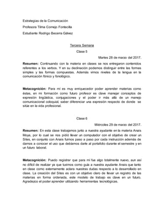 Estrategias de la Comunicación
Profesora Tilma Cornejo Fontecilla
Estudiante Rodrigo Becerra Gálvez
Tercera Semana
Clase 5
Martes 28 de marzo del 2017.
Resumen: Continuando con la materia en clases se nos entregaron contenidos
referentes a los verbos. Y en su declinación podemos distinguir entre las formas
simples y las formas compuestas. Además vimos niveles de la lengua en la
comunicación fónico y fonológico.
Metacognición: Para mí es muy enriquecedor poder aprender materias como
éstas, en mi formación como futuro profesor es clave manejar conceptos de
expresión lingüística, conjugaciones y el poder ir más allá de un manejo
comunicacional coloquial, saber diferenciar una expresión respecto de donde se
sitúe en la vida profesional.
Clase 6
Miércoles 29 de marzo del 2017.
Resumen: En esta clase trabajamos junto a nuestra ayudante en la materia Anais
Moya, por lo cual se nos pidió llevar un computador con el objetivo de crear un
Sites, en conjunto con Anais fuimos paso a paso por cada instrucción además de
darnos a conocer el uso que debíamos darle al portafolio durante el semestre y en
un futuro laboral.
Metacognición: Puedo registrar que para mí fue algo totalmente nuevo, aun así
no difícil de realizar ya que tuvimos como guía a nuestra ayudante Anais que tanto
en clase como externamente aclara nuestras dudas respecto a lo desarrollado en
clase. La creación del Sites es con un objetivo claro de llevar un registro de las
materias en forma ordenada, este modelo de trabajo es clave en un futuro.
Agradezco el poder aprender utilizando herramientas tecnológicas.
 
