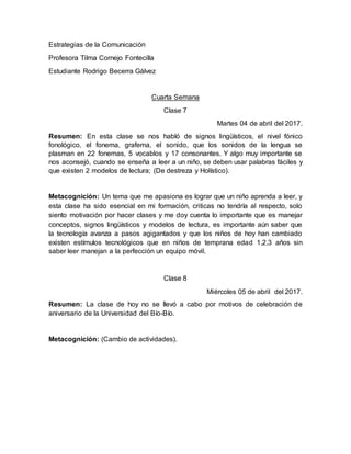 Estrategias de la Comunicación
Profesora Tilma Cornejo Fontecilla
Estudiante Rodrigo Becerra Gálvez
Cuarta Semana
Clase 7
Martes 04 de abril del 2017.
Resumen: En esta clase se nos habló de signos lingüísticos, el nivel fónico
fonológico, el fonema, grafema, el sonido, que los sonidos de la lengua se
plasman en 22 fonemas, 5 vocablos y 17 consonantes. Y algo muy importante se
nos aconsejó, cuando se enseña a leer a un niño, se deben usar palabras fáciles y
que existen 2 modelos de lectura; (De destreza y Holístico).
Metacognición: Un tema que me apasiona es lograr que un niño aprenda a leer, y
esta clase ha sido esencial en mi formación, criticas no tendría al respecto, solo
siento motivación por hacer clases y me doy cuenta lo importante que es manejar
conceptos, signos lingüísticos y modelos de lectura, es importante aún saber que
la tecnología avanza a pasos agigantados y que los niños de hoy han cambiado
existen estímulos tecnológicos que en niños de temprana edad 1,2,3 años sin
saber leer manejan a la perfección un equipo móvil.
Clase 8
Miércoles 05 de abril del 2017.
Resumen: La clase de hoy no se llevó a cabo por motivos de celebración de
aniversario de la Universidad del Bío-Bío.
Metacognición: (Cambio de actividades).
 