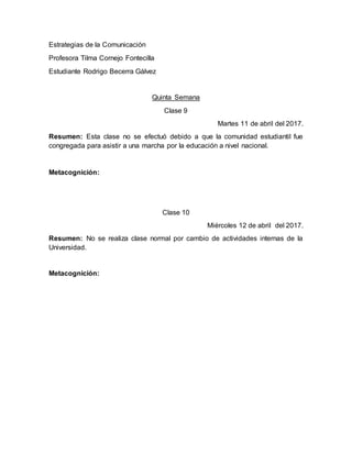 Estrategias de la Comunicación
Profesora Tilma Cornejo Fontecilla
Estudiante Rodrigo Becerra Gálvez
Quinta Semana
Clase 9
Martes 11 de abril del 2017.
Resumen: Esta clase no se efectuó debido a que la comunidad estudiantil fue
congregada para asistir a una marcha por la educación a nivel nacional.
Metacognición:
Clase 10
Miércoles 12 de abril del 2017.
Resumen: No se realiza clase normal por cambio de actividades internas de la
Universidad.
Metacognición:
 