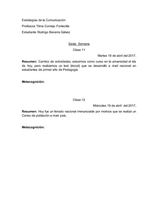 Estrategias de la Comunicación
Profesora Tilma Cornejo Fontecilla
Estudiante Rodrigo Becerra Gálvez
Sexta Semana
Clase 11
Martes 18 de abril del 2017.
Resumen: Cambio de actividades, estuvimos como curso en la universidad el día
de hoy, pero realizamos un test (Inicial) que se desarrolló a nivel nacional en
estudiantes de primer año de Pedagogía
Metacognición:
Clase 12
Miércoles 19 de abril del 2017.
Resumen: Hoy fue un feriado nacional irrenunciable por motivos que se realizó un
Censo de población a nivel país.
Metacognición:
 