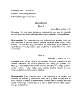 Estrategias de la Comunicación
Profesora Tilma Cornejo Fontecilla
Estudiante Rodrigo Becerra Gálvez
Séptima Semana
Clase 13
Martes 25 de abril del 2017.
Resumen: En esta clase trabajamos desarrollando una guía de ortografía
acentual, la división de las palabras agudas, graves, esdrújulas y sobreesdrújulas.
Metacognición: Para desarrollar esta guía de buena forma y aclarar dudas, fue
muy provechoso el que nos apoyaran nuestros ayudantes, Anais Moya y Matías
Palacios. Fue una clase muy personalizada en donde vemos que la labor de un
ayudante es primordial y necesaria para estudiantes de primer año en una carrera
universitaria.
Clase 14
Miércoles 26 de abril del 2017.
Resumen: Esta fue una clase de reforzamiento en donde repasamos la guía
anterior. Trabajamos junto a nuestra profesora Tilma Cornejo y su ayudante Anais
Moya, y se nos complementó materias respecto a la altura de la lengua (Anterior,
central, posterior – alto, medio, bajo). Vocales abiertas, vocales cerradas,
diptongos, triptongos, hiatos, acento diacrítico.
Metacognición: Estas materias como lo dije anteriormente me resultan muy
atractivas de aprender y perfeccionar, como cultura y forma de enriquecer mi
léxico, manejar conceptos de comunicación y fonética aprecio el hecho de poder
recibir instrucciones y enseñanzas, a la cual no podría dar una crítica negativa
sino que solo positivas.
 