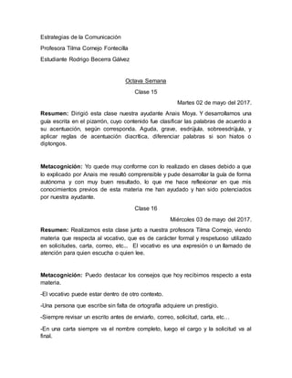 Estrategias de la Comunicación
Profesora Tilma Cornejo Fontecilla
Estudiante Rodrigo Becerra Gálvez
Octava Semana
Clase 15
Martes 02 de mayo del 2017.
Resumen: Dirigió esta clase nuestra ayudante Anais Moya. Y desarrollamos una
guía escrita en el pizarrón, cuyo contenido fue clasificar las palabras de acuerdo a
su acentuación, según corresponda. Aguda, grave, esdrújula, sobreesdrújula, y
aplicar reglas de acentuación diacrítica, diferenciar palabras si son hiatos o
diptongos.
Metacognición: Yo quede muy conforme con lo realizado en clases debido a que
lo explicado por Anais me resultó comprensible y pude desarrollar la guía de forma
autónoma y con muy buen resultado, lo que me hace reflexionar en que mis
conocimientos previos de esta materia me han ayudado y han sido potenciados
por nuestra ayudante.
Clase 16
Miércoles 03 de mayo del 2017.
Resumen: Realizamos esta clase junto a nuestra profesora Tilma Cornejo, viendo
materia que respecta al vocativo, que es de carácter formal y respetuoso utilizado
en solicitudes, carta, correo, etc... El vocativo es una expresión o un llamado de
atención para quien escucha o quien lee.
Metacognición: Puedo destacar los consejos que hoy recibimos respecto a esta
materia.
-El vocativo puede estar dentro de otro contexto.
-Una persona que escribe sin falta de ortografía adquiere un prestigio.
-Siempre revisar un escrito antes de enviarlo, correo, solicitud, carta, etc…
-En una carta siempre va el nombre completo, luego el cargo y la solicitud va al
final.
 
