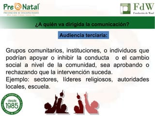 ¿A quién va dirigida la comunicación?
Audiencia terciaria:
Grupos comunitarios, instituciones, o individuos que
podrían apoyar o inhibir la conducta o el cambio
social a nivel de la comunidad, sea aprobando o
rechazando que la intervención suceda.
Ejemplo: sectores, líderes religiosos, autoridades
locales, escuela.
 