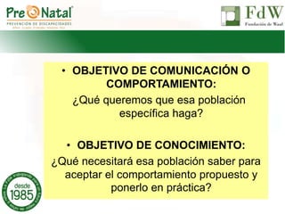 • OBJETIVO DE COMUNICACIÓN O
COMPORTAMIENTO:
¿Qué queremos que esa población
específica haga?
• OBJETIVO DE CONOCIMIENTO:
¿Qué necesitará esa población saber para
aceptar el comportamiento propuesto y
ponerlo en práctica?
 