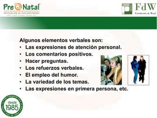 Algunos elementos verbales son:
• Las expresiones de atención personal.
• Los comentarios positivos.
• Hacer preguntas.
• Los refuerzos verbales.
• El empleo del humor.
• La variedad de los temas.
• Las expresiones en primera persona, etc.
 