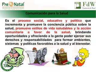 Es el proceso social, educativo y político que
incrementa y promueve la conciencia pública sobre la
salud, promueve estilos de vida saludables y la acción
comunitaria a favor de la salud, brindando
oportunidades y ofreciendo a la gente poder ejercer sus
derechos y responsabilidades para formar ambientes,
sistemas y políticas favorables a la salud y al bienestar.
Comunicación para la Salud
 