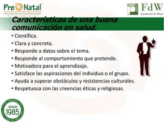 Características de una buena
comunicación en salud.
• Científica.
• Clara y concreta.
• Responde a datos sobre el tema.
• Responde al comportamiento que pretende.
• Motivadora para el aprendizaje.
• Satisface las aspiraciones del individuo o el grupo.
• Ayuda a superar obstáculos y resistencias culturales.
• Respetuosa con las creencias éticas y religiosas.
 