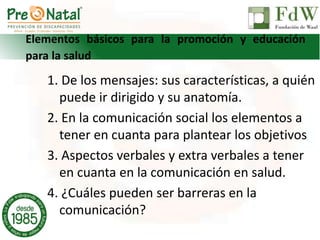 Elementos básicos para la promoción y educación
para la salud
1. De los mensajes: sus características, a quién
puede ir dirigido y su anatomía.
2. En la comunicación social los elementos a
tener en cuanta para plantear los objetivos
3. Aspectos verbales y extra verbales a tener
en cuanta en la comunicación en salud.
4. ¿Cuáles pueden ser barreras en la
comunicación?
 