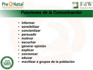 Funciones de la Comunicación
• informar
• sensibilizar
• concientizar
• persuadir
• motivar
• escuchar
• generar opinión
• explicar
• convencer
• educar
• movilizar a grupos de la población
 