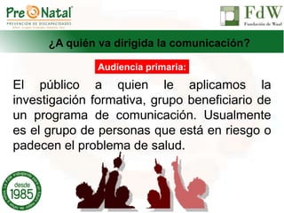 ¿A quién va dirigida la comunicación?
El público a quien le aplicamos la
investigación formativa, grupo beneficiario de
un programa de comunicación. Usualmente
es el grupo de personas que está en riesgo o
padecen el problema de salud.
Audiencia primaria:
 